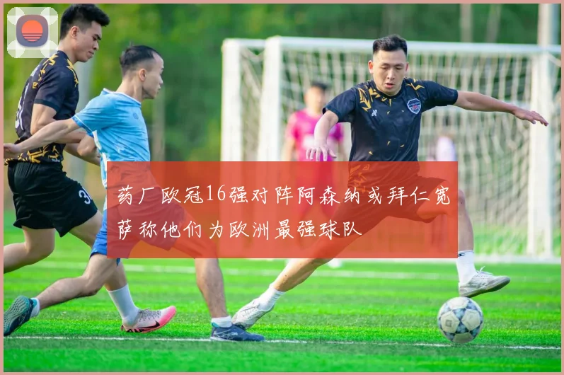 药厂欧冠16强对阵阿森纳或拜仁宽萨称他们为欧洲最强球队
