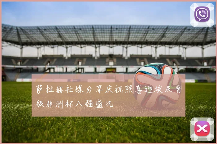 萨拉赫社媒分享庆祝照喜迎埃及晋级非洲杯八强盛况