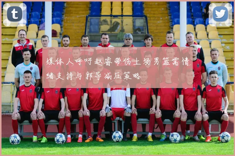 媒体人呼吁赵睿带伤上场男篮需情绪支持与郭导减压策略