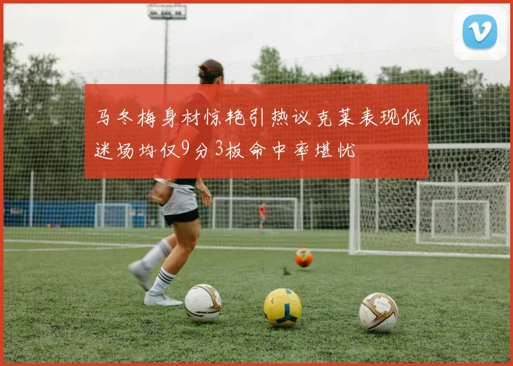 马冬梅身材惊艳引热议克莱表现低迷场均仅9分3板命中率堪忧