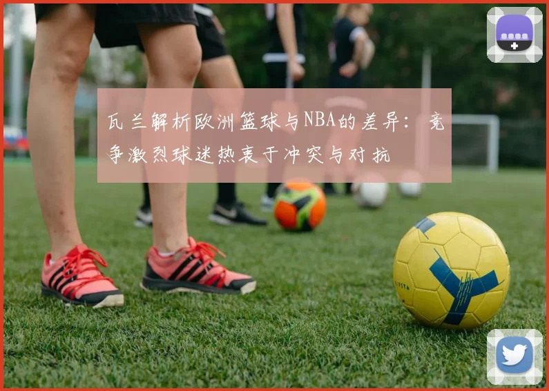 瓦兰解析欧洲篮球与NBA的差异：竞争激烈球迷热衷于冲突与对抗