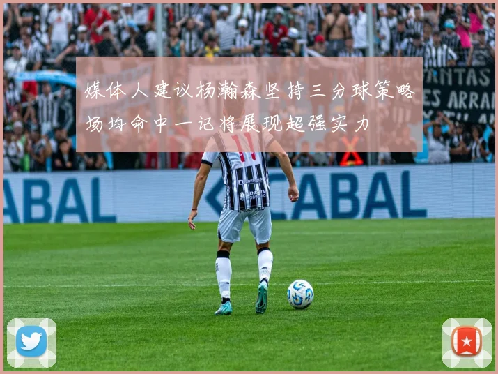 媒体人建议杨瀚森坚持三分球策略场均命中一记将展现超强实力