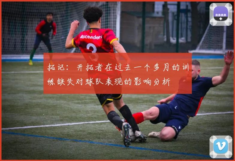 拓记：开拓者在过去一个多月的训练缺失对球队表现的影响分析