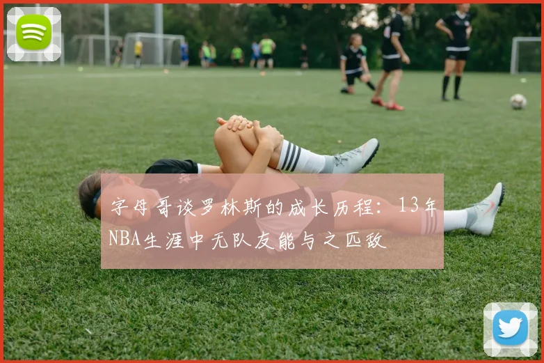 字母哥谈罗林斯的成长历程：13年NBA生涯中无队友能与之匹敌