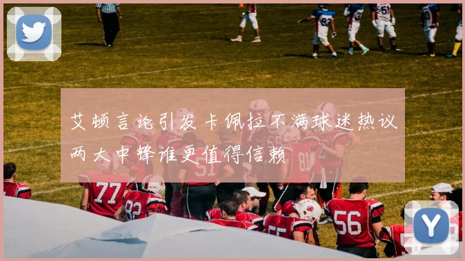 艾顿言论引发卡佩拉不满球迷热议两大中锋谁更值得信赖