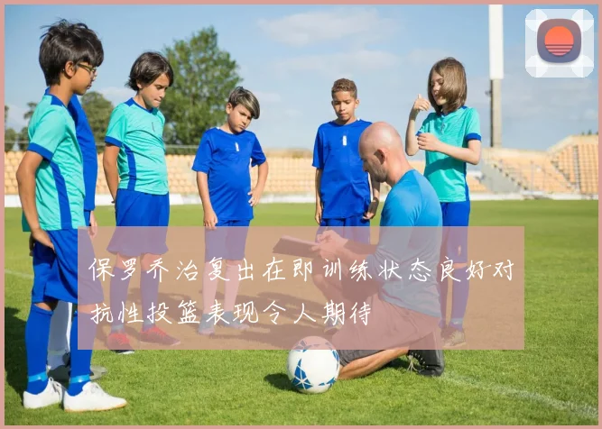 保罗乔治复出在即训练状态良好对抗性投篮表现令人期待