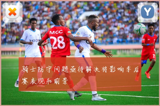 骑士防守问题亟待解决将影响季后赛表现和前景