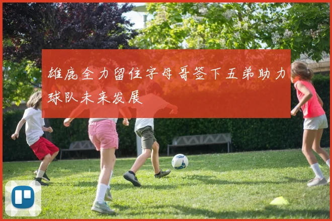 雄鹿全力留住字母哥签下五弟助力球队未来发展