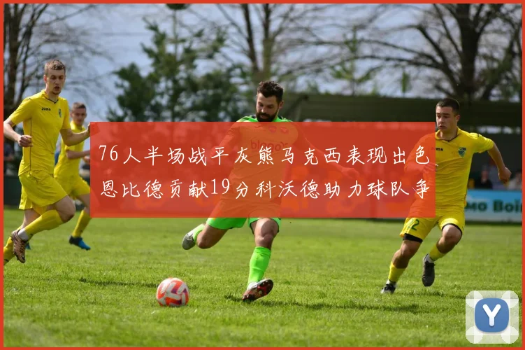 76人半场战平灰熊马克西表现出色恩比德贡献19分科沃德助力球队争胜