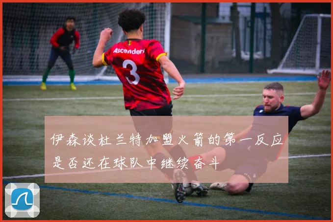 伊森谈杜兰特加盟火箭的第一反应是否还在球队中继续奋斗