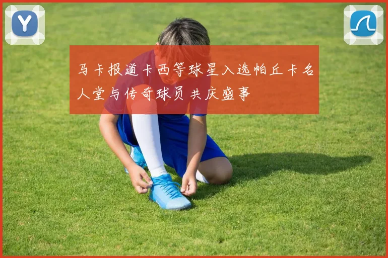 马卡报道卡西等球星入选帕丘卡名人堂与传奇球员共庆盛事
