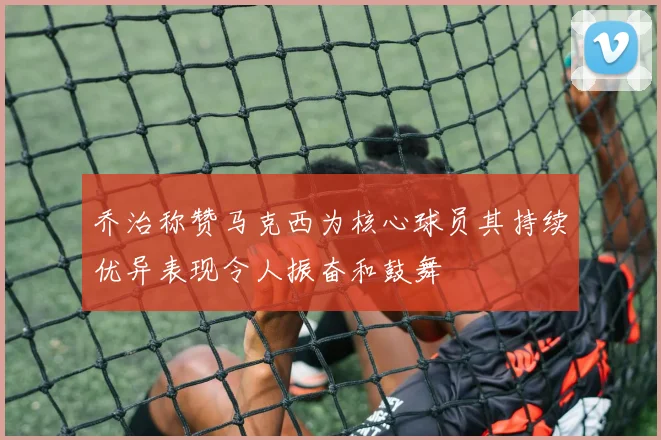 乔治称赞马克西为核心球员其持续优异表现令人振奋和鼓舞