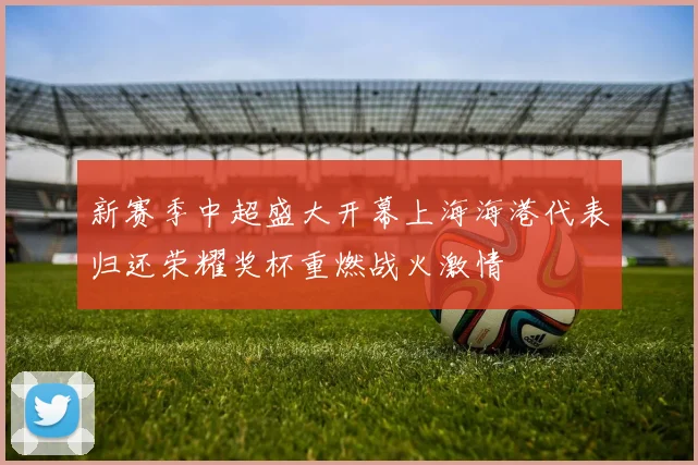 新赛季中超盛大开幕上海海港代表归还荣耀奖杯重燃战火激情