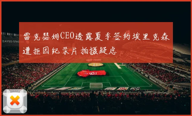 雷克瑟姆CEO透露夏季签约埃里克森遭拒因纪录片拍摄疑虑