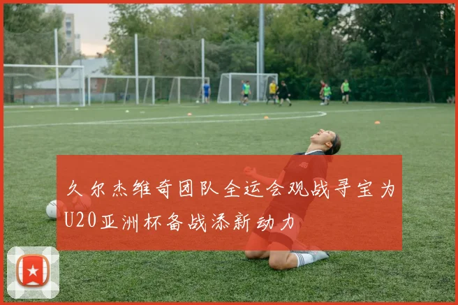 久尔杰维奇团队全运会观战寻宝为U20亚洲杯备战添新动力