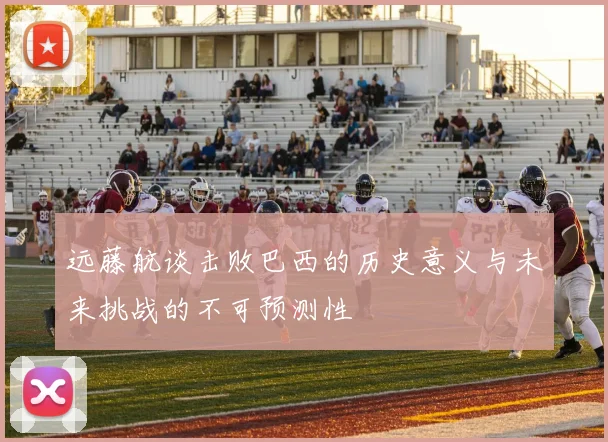 远藤航谈击败巴西的历史意义与未来挑战的不可预测性