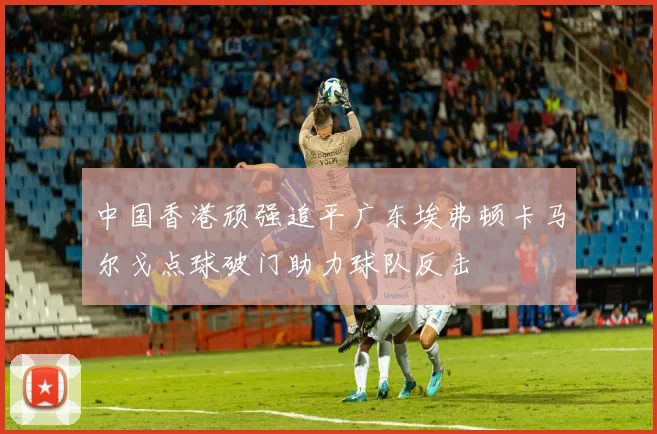 中国香港顽强追平广东埃弗顿卡马尔戈点球破门助力球队反击