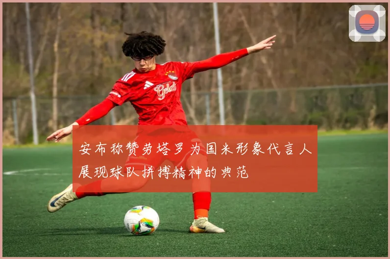 安布称赞劳塔罗为国米形象代言人展现球队拼搏精神的典范
