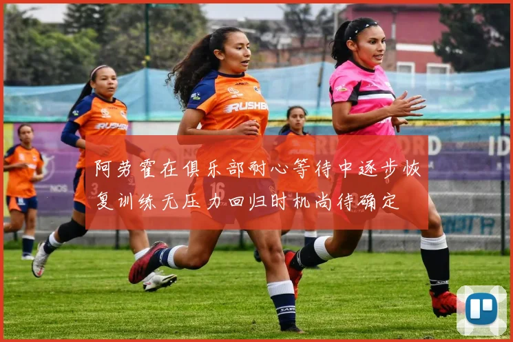 阿劳霍在俱乐部耐心等待中逐步恢复训练无压力回归时机尚待确定