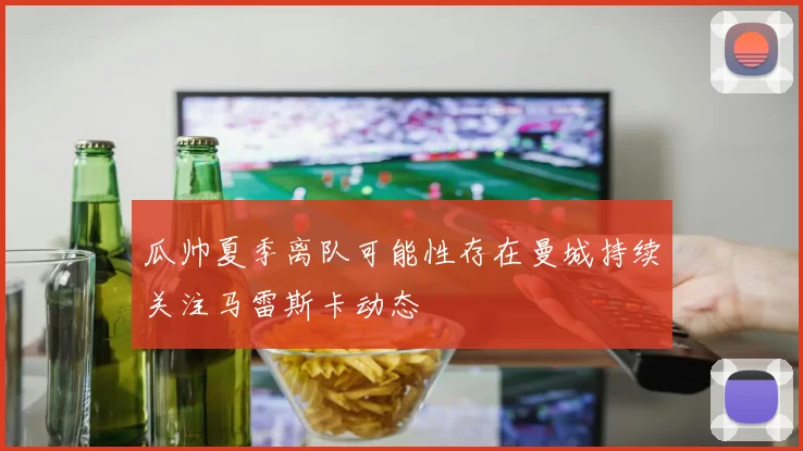 瓜帅夏季离队可能性存在曼城持续关注马雷斯卡动态