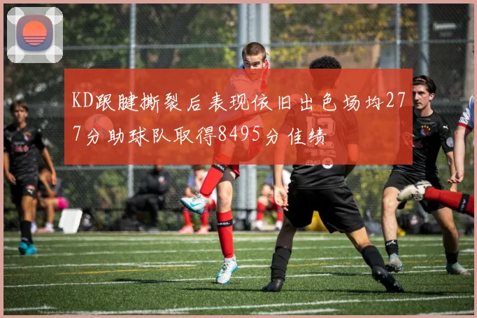 KD跟腱撕裂后表现依旧出色场均277分助球队取得8495分佳绩