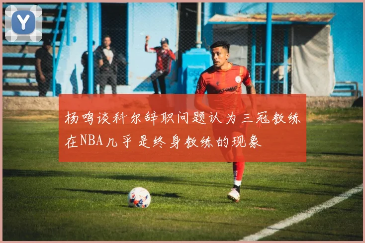 杨鸣谈科尔辞职问题认为三冠教练在NBA几乎是终身教练的现象
