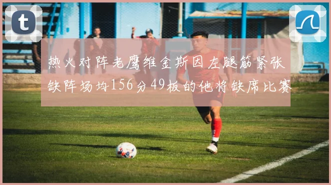 热火对阵老鹰维金斯因左腿筋紧张缺阵场均156分49板的他将缺席比赛