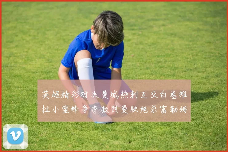 英超精彩对决曼城热刺互交白卷维拉小蜜蜂争夺激烈曼联绝杀富勒姆逆转胜利