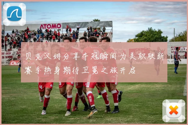 贝克汉姆分享夺冠瞬间为美职联新赛季热身期待卫冕之旅开启