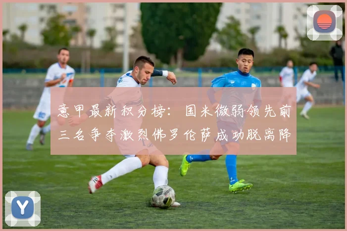 意甲最新积分榜：国米微弱领先前三名争夺激烈佛罗伦萨成功脱离降级区