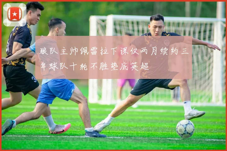 狼队主帅佩雷拉下课仅两月续约三年球队十轮不胜垫底英超