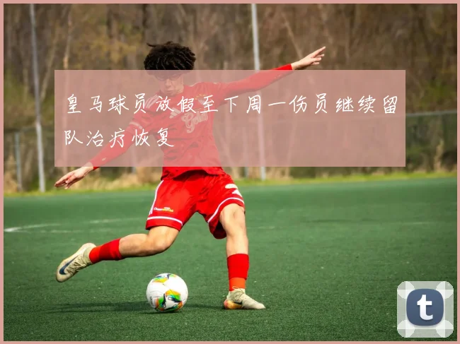 皇马球员放假至下周一伤员继续留队治疗恢复