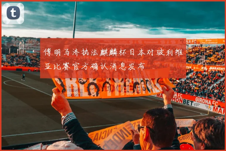 傅明马济执法麒麟杯日本对玻利维亚比赛官方确认消息发布