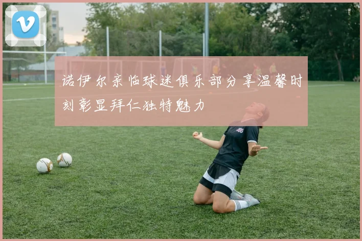 诺伊尔亲临球迷俱乐部分享温馨时刻彰显拜仁独特魅力