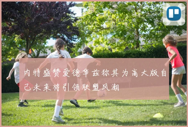 内特盛赞爱德华兹称其为高大版自己未来将引领联盟风潮