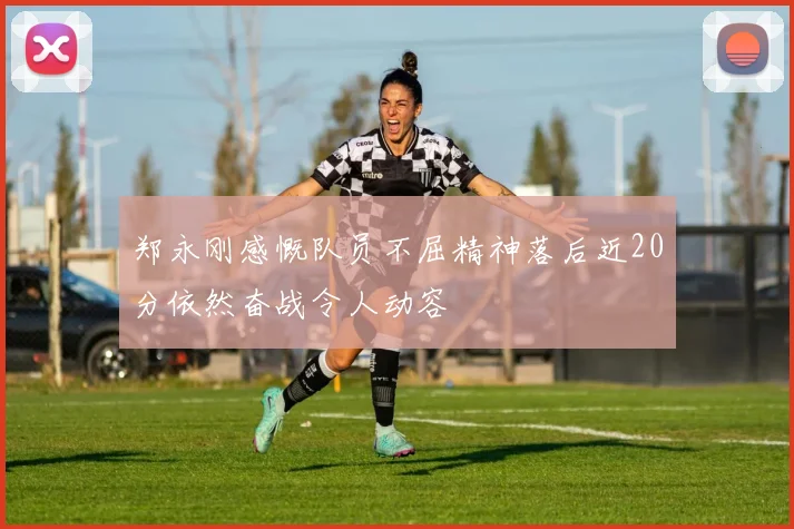 郑永刚感慨队员不屈精神落后近20分依然奋战令人动容