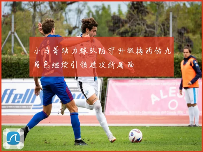 小马哥助力球队防守升级梅西伪九角色继续引领进攻新局面