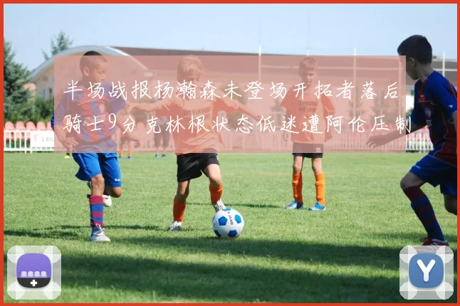 半场战报杨瀚森未登场开拓者落后骑士9分克林根状态低迷遭阿伦压制