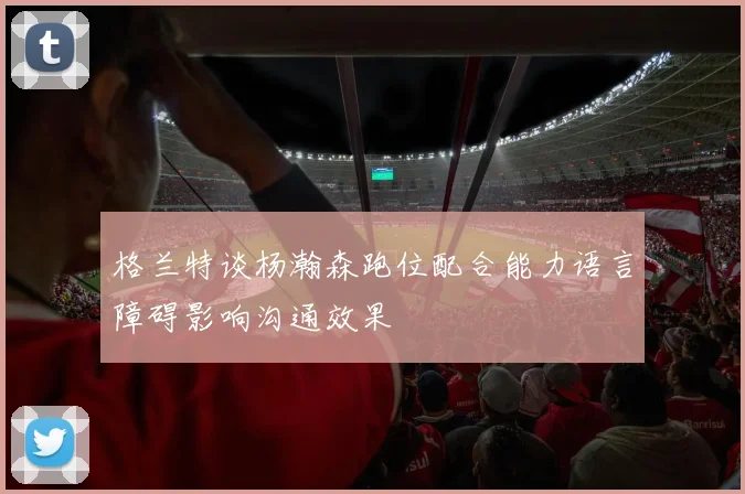 格兰特谈杨瀚森跑位配合能力语言障碍影响沟通效果