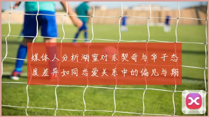 媒体人分析湖蜜对东契奇与华子态度差异如同恋爱关系中的偏见与期待