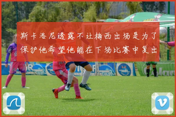 斯卡洛尼透露不让梅西出场是为了保护他希望他能在下场比赛中复出