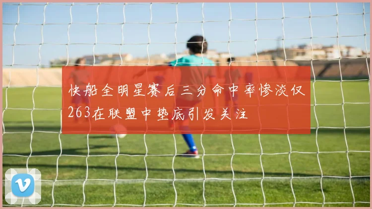 快船全明星赛后三分命中率惨淡仅263在联盟中垫底引发关注