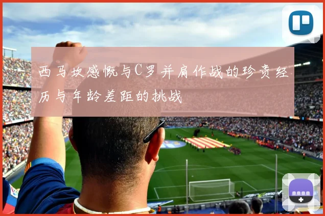 西马坎感慨与C罗并肩作战的珍贵经历与年龄差距的挑战