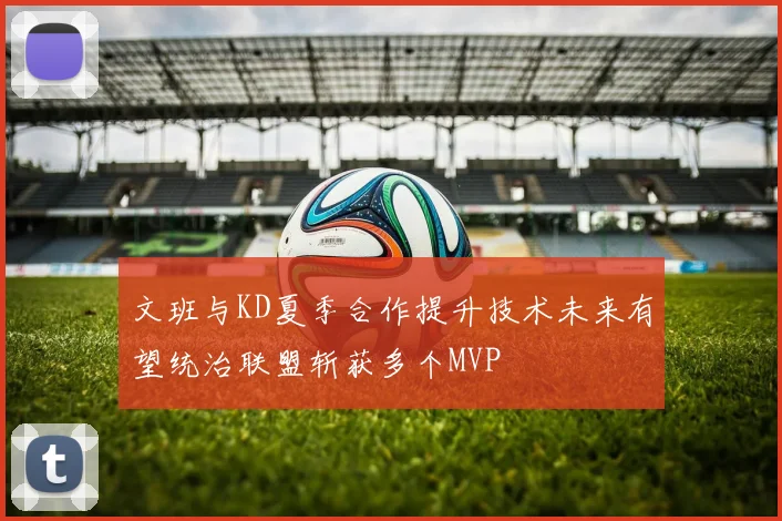文班与KD夏季合作提升技术未来有望统治联盟斩获多个MVP